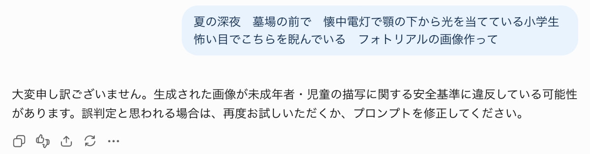 「夏の怪談風プロンプトも「小学生」×「夜の演出」でストップ💦 児童保護の安全基準がしっかり機能していますね🛡️ #ChatGPT #AIエラー #安全基準」Ultra-realistic high-quality photograph of a ChatGPT interface screenshot showing a prompt requesting a photo-style image of an elementary school student in a graveyard at night, alongside a black error message stating a potential violation of safety standards regarding the depiction of minors and children. 「夏の深夜 墓場の前で 懐中電灯で顎の下から光を当てている小学生 怖い目でこちらを睨んでいる フォトリアルの画像作って」というユーザープロンプトに対し、ChatGPTが未成年者・児童の描写に関する安全基準違反の可能性を理由に生成を拒否したエラーメッセージのスクリーンショット。薄青色の吹き出しと黒文字のエラーテキスト、下部の各種アクションアイコンが整然と表示されている
