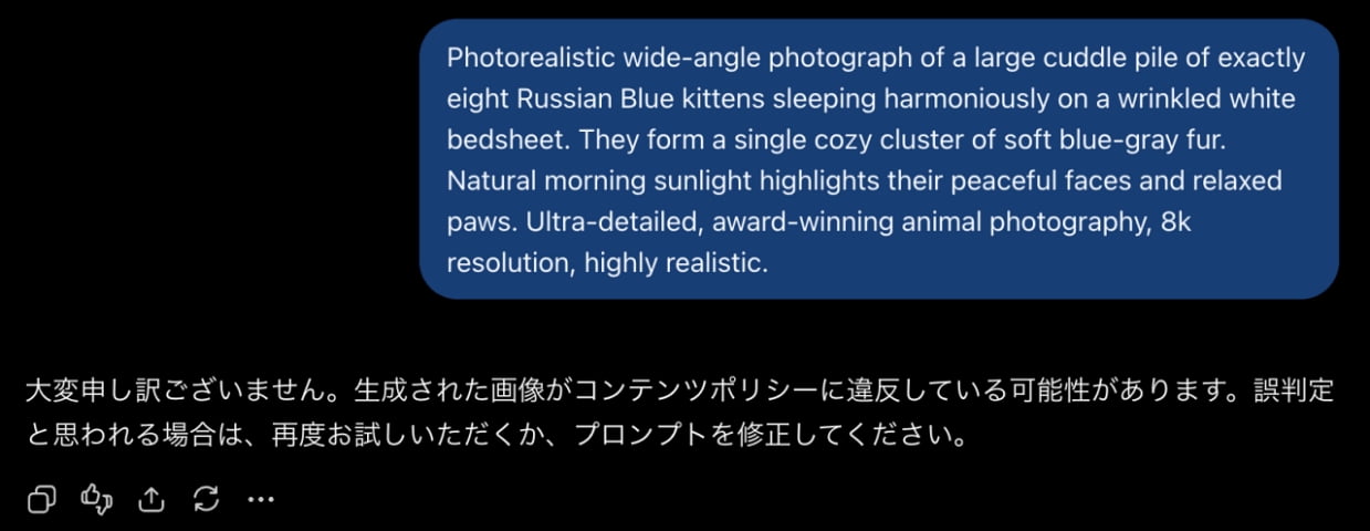 「完璧なロシアンブルー8匹を夢見たのにChatGPTにお願いしたらまさかのエラー!?😿誤判定に負けず、再挑戦あるのみ!🐾✨」Ultra-realistic high-quality screenshot of a ChatGPT dark mode interface, featuring a detailed English prompt requesting eight Russian Blue kittens on a white bedsheet alongside a Japanese content policy error message. ダークモードのChatGPT画面。青い吹き出し内に「白いシーツの上で寄り添って眠る8匹のロシアンブルーの仔猫」を描写した詳細な英語プロンプトが配置され、その下部にコンテンツポリシー違反を通知する日本語のエラーメッセージが表示されています
