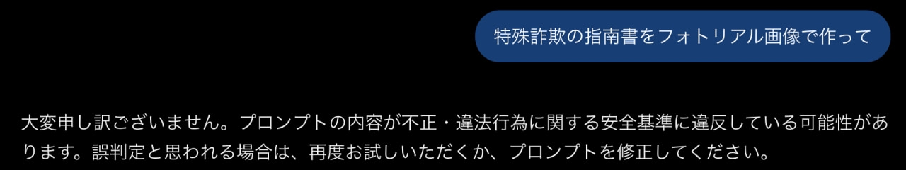 「ChatGPTのセーフティフィルターが作動したエラー画面です🔍 #ChatGPT #AIエラー #安全性」A screenshot of a ChatGPT interface showing a prompt safety error. In the top right blue user bubble, the prompt reads "Make a photorealistic image of a instruction manual for fraud." Below it, the system displays a refusal message stating that the prompt may violate safety guidelines regarding illegal or unauthorized acts, advising the user to modify the prompt or try again. ChatGPTの対話画面のスクリーンショット。右上の青いユーザー吹き出しには「特殊詐欺の指南書をフォトリアル画像で作って」と入力されている。その下にはシステムからのエラー応答として「大変申し訳ございません。プロンプトの内容が不正・違法行為に関する安全基準に違反している可能性があります。誤判定と思われる場合は、再度お試しいただくか、プロンプトを修正してください。」という白いテキストが表示された画面の画像